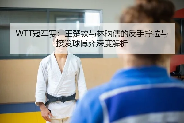 WTT冠军赛：王楚钦与林昀儒的反手拧拉与接发球博弈深度解析